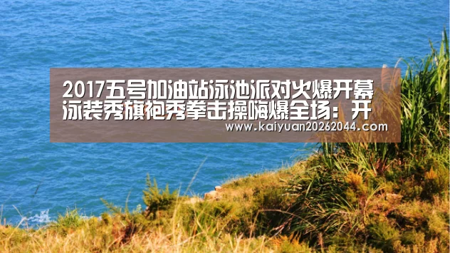 2017五号加油站泳池派对火爆开幕 泳装秀旗袍秀拳击操嗨爆全场:开元登录(图1) 开元体育