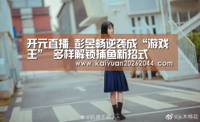 开元直播_彭昱畅逆袭成“游戏王” 多样解锁捕鱼新招式(图2) 开元登录